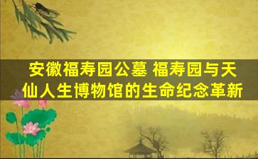 安徽福寿园公墓 福寿园与天仙人生博物馆的生命纪念革新